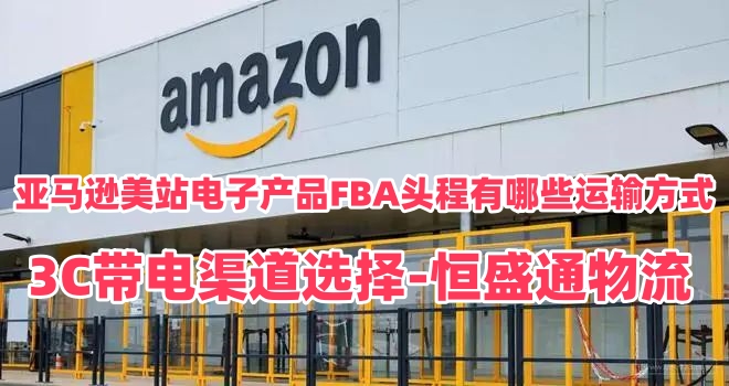 亚马逊美站电子产品FBA头程有哪些运输方式｜3C带电渠道选择-恒盛通物流